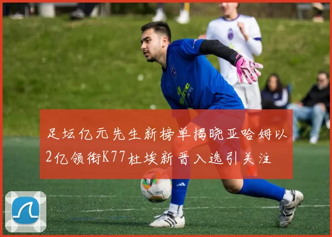 足坛亿元先生新榜单揭晓亚哈姆以2亿领衔K77杜埃新晋入选引关注