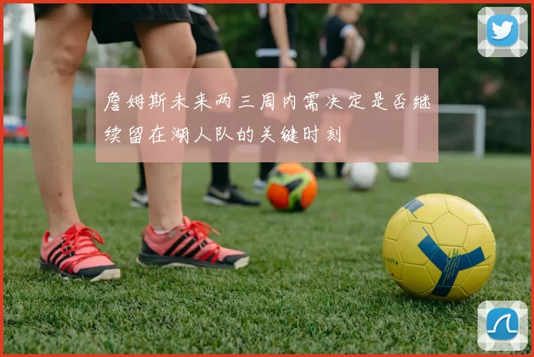 詹姆斯未来两三周内需决定是否继续留在湖人队的关键时刻