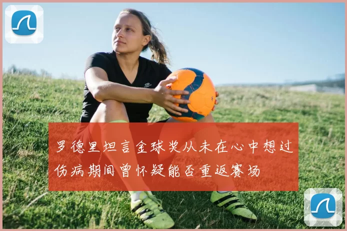 罗德里坦言金球奖从未在心中想过伤病期间曾怀疑能否重返赛场