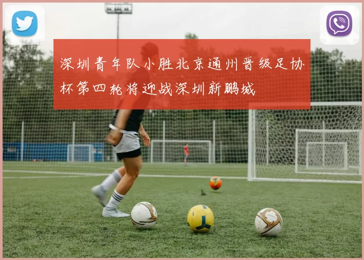 深圳青年队小胜北京通州晋级足协杯第四轮将迎战深圳新鹏城